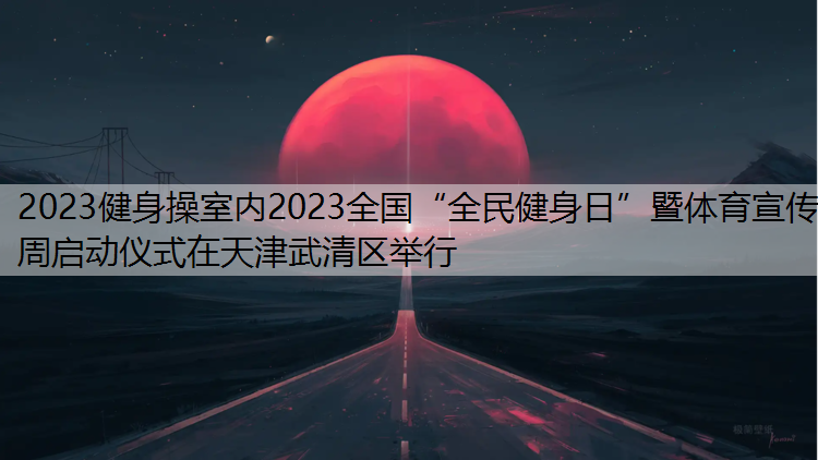 2023健身操室内2023全国“全民健身日”暨体育宣传周启动仪式在天津武清区举行